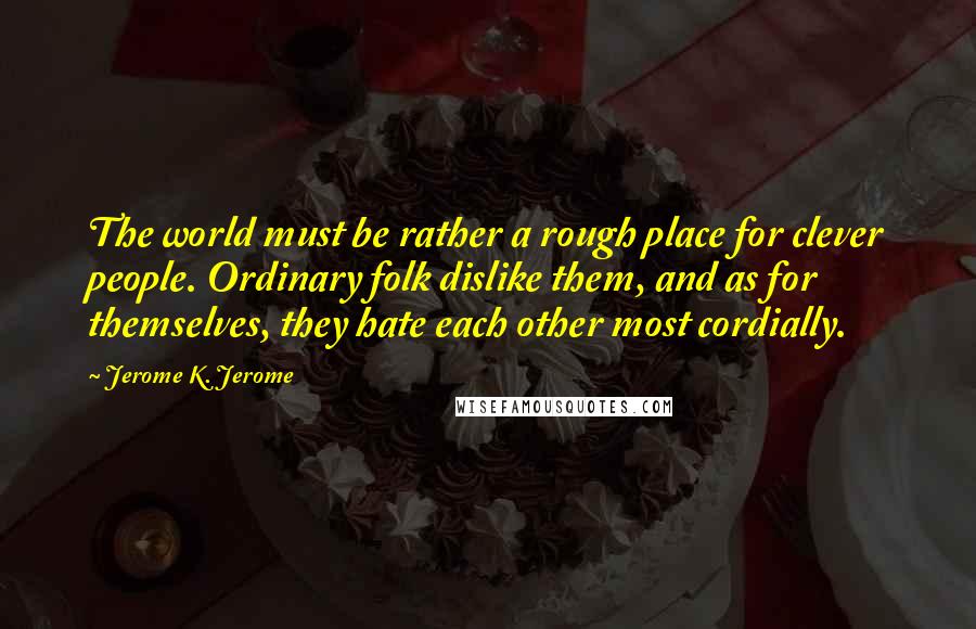 Jerome K. Jerome Quotes: The world must be rather a rough place for clever people. Ordinary folk dislike them, and as for themselves, they hate each other most cordially.