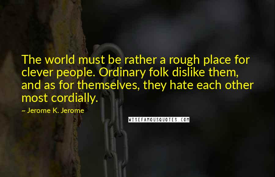 Jerome K. Jerome Quotes: The world must be rather a rough place for clever people. Ordinary folk dislike them, and as for themselves, they hate each other most cordially.