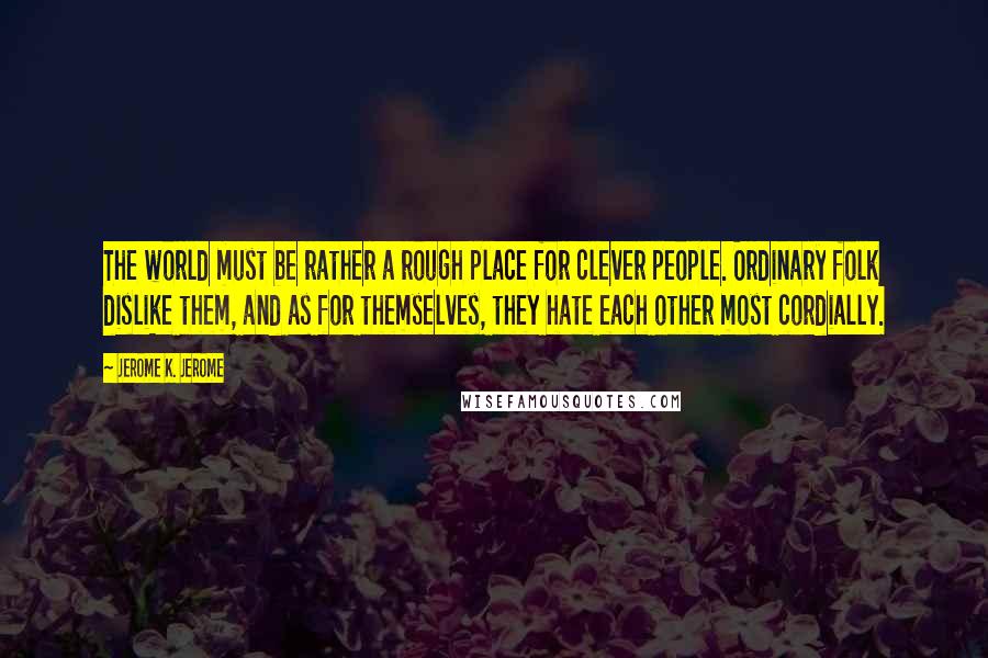 Jerome K. Jerome Quotes: The world must be rather a rough place for clever people. Ordinary folk dislike them, and as for themselves, they hate each other most cordially.