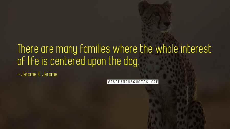 Jerome K. Jerome Quotes: There are many families where the whole interest of life is centered upon the dog.