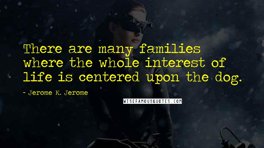 Jerome K. Jerome Quotes: There are many families where the whole interest of life is centered upon the dog.