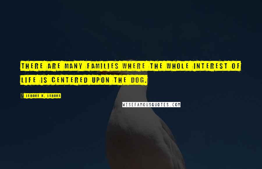 Jerome K. Jerome Quotes: There are many families where the whole interest of life is centered upon the dog.