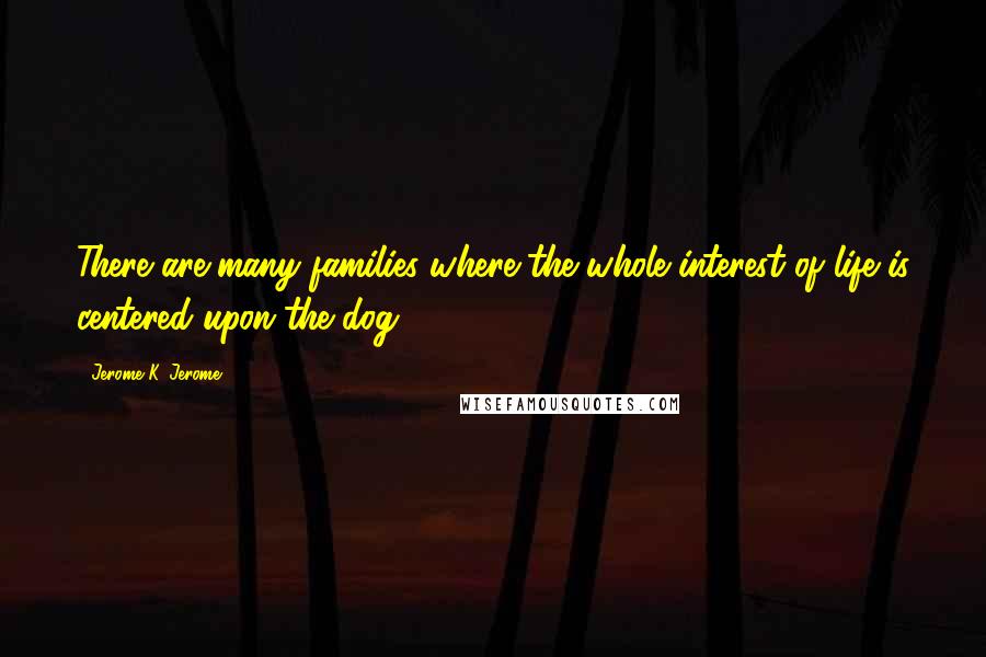 Jerome K. Jerome Quotes: There are many families where the whole interest of life is centered upon the dog.