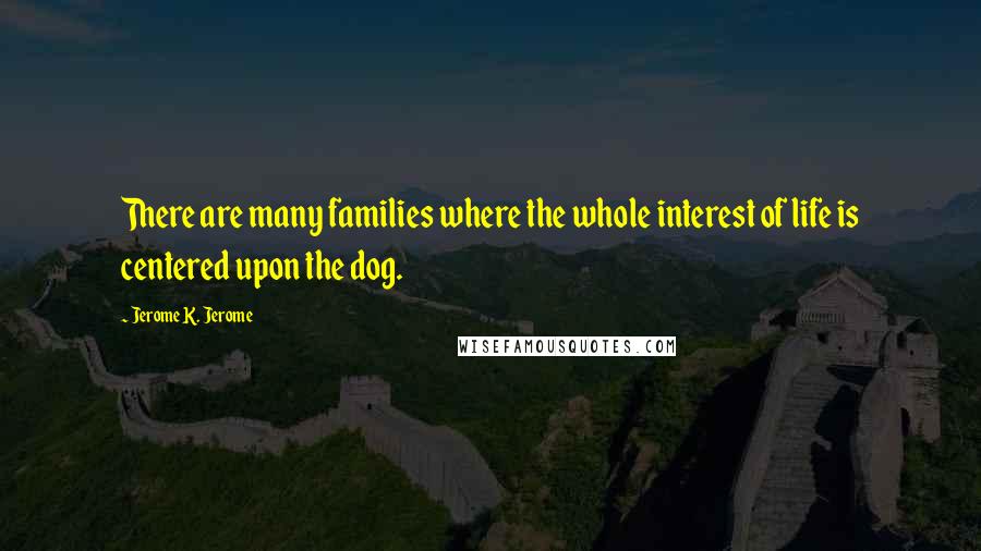 Jerome K. Jerome Quotes: There are many families where the whole interest of life is centered upon the dog.