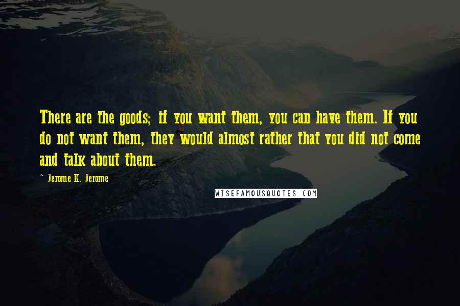 Jerome K. Jerome Quotes: There are the goods; if you want them, you can have them. If you do not want them, they would almost rather that you did not come and talk about them.