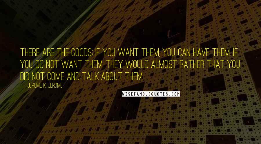 Jerome K. Jerome Quotes: There are the goods; if you want them, you can have them. If you do not want them, they would almost rather that you did not come and talk about them.