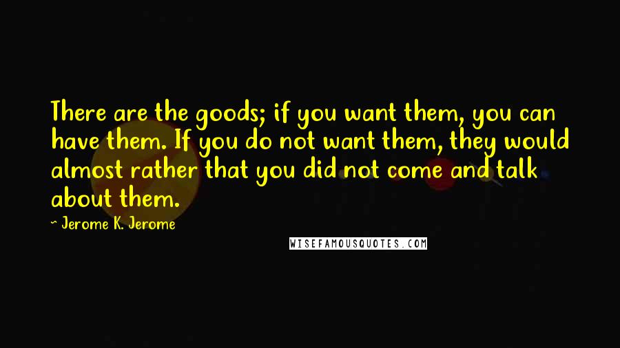 Jerome K. Jerome Quotes: There are the goods; if you want them, you can have them. If you do not want them, they would almost rather that you did not come and talk about them.