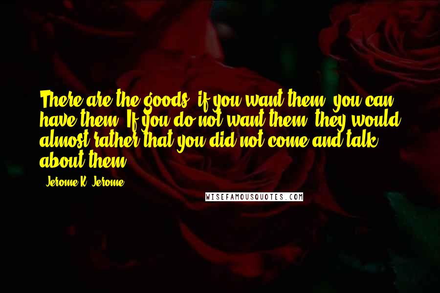 Jerome K. Jerome Quotes: There are the goods; if you want them, you can have them. If you do not want them, they would almost rather that you did not come and talk about them.