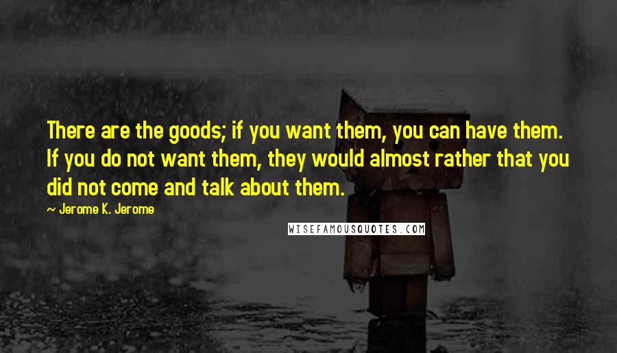 Jerome K. Jerome Quotes: There are the goods; if you want them, you can have them. If you do not want them, they would almost rather that you did not come and talk about them.