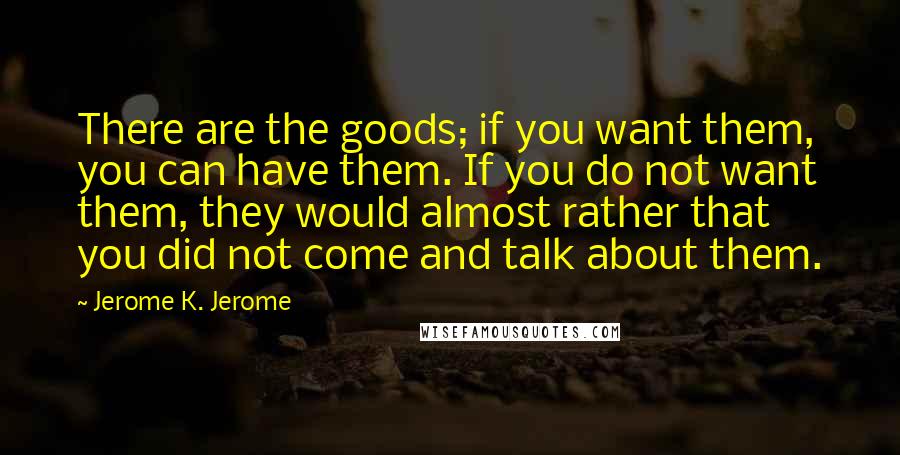 Jerome K. Jerome Quotes: There are the goods; if you want them, you can have them. If you do not want them, they would almost rather that you did not come and talk about them.