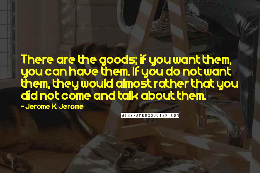 Jerome K. Jerome Quotes: There are the goods; if you want them, you can have them. If you do not want them, they would almost rather that you did not come and talk about them.