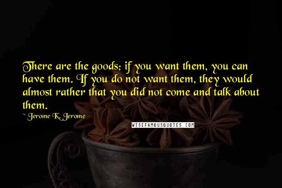 Jerome K. Jerome Quotes: There are the goods; if you want them, you can have them. If you do not want them, they would almost rather that you did not come and talk about them.