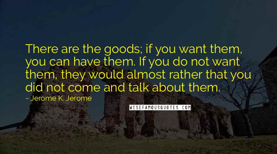 Jerome K. Jerome Quotes: There are the goods; if you want them, you can have them. If you do not want them, they would almost rather that you did not come and talk about them.