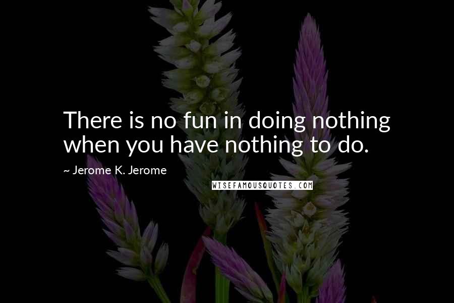 Jerome K. Jerome Quotes: There is no fun in doing nothing when you have nothing to do.
