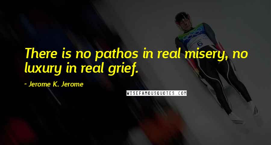 Jerome K. Jerome Quotes: There is no pathos in real misery, no luxury in real grief.