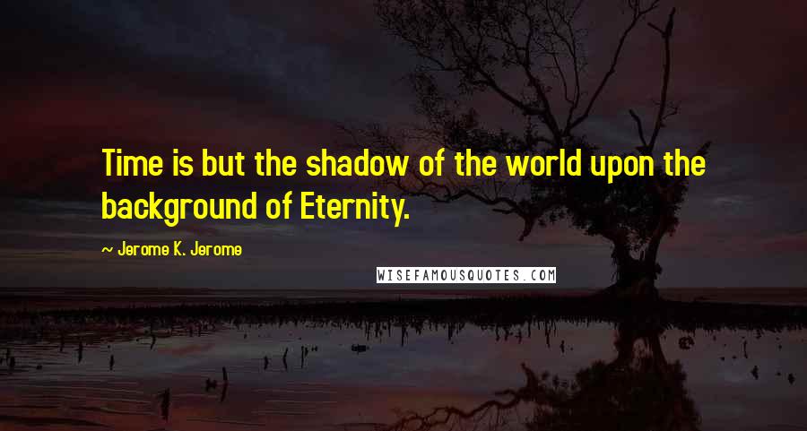 Jerome K. Jerome Quotes: Time is but the shadow of the world upon the background of Eternity.