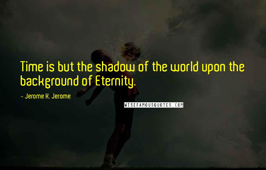 Jerome K. Jerome Quotes: Time is but the shadow of the world upon the background of Eternity.