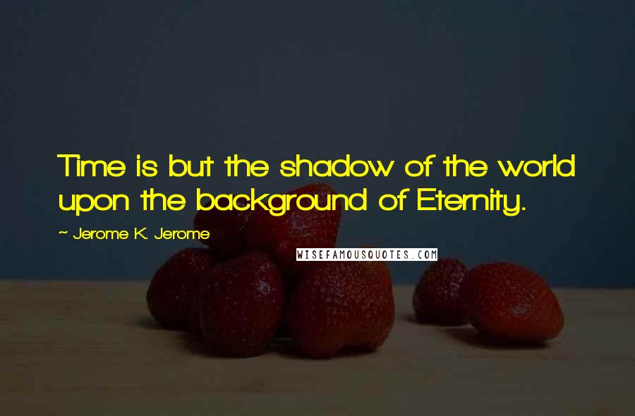 Jerome K. Jerome Quotes: Time is but the shadow of the world upon the background of Eternity.