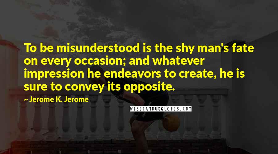 Jerome K. Jerome Quotes: To be misunderstood is the shy man's fate on every occasion; and whatever impression he endeavors to create, he is sure to convey its opposite.