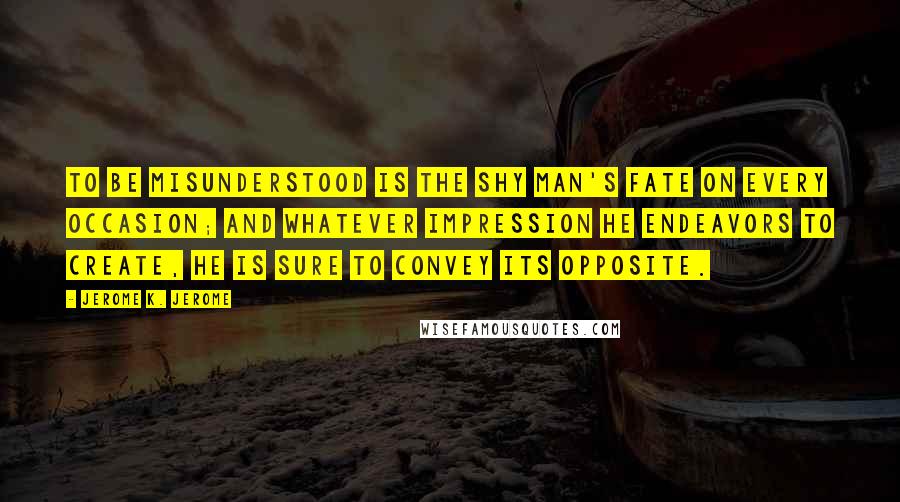Jerome K. Jerome Quotes: To be misunderstood is the shy man's fate on every occasion; and whatever impression he endeavors to create, he is sure to convey its opposite.