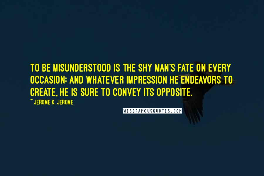 Jerome K. Jerome Quotes: To be misunderstood is the shy man's fate on every occasion; and whatever impression he endeavors to create, he is sure to convey its opposite.