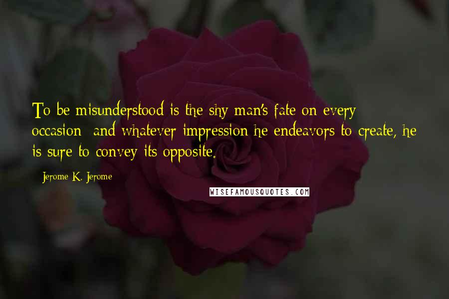 Jerome K. Jerome Quotes: To be misunderstood is the shy man's fate on every occasion; and whatever impression he endeavors to create, he is sure to convey its opposite.