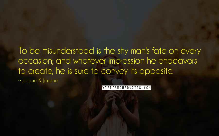 Jerome K. Jerome Quotes: To be misunderstood is the shy man's fate on every occasion; and whatever impression he endeavors to create, he is sure to convey its opposite.