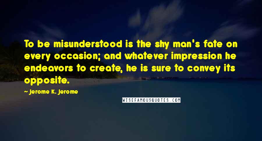 Jerome K. Jerome Quotes: To be misunderstood is the shy man's fate on every occasion; and whatever impression he endeavors to create, he is sure to convey its opposite.
