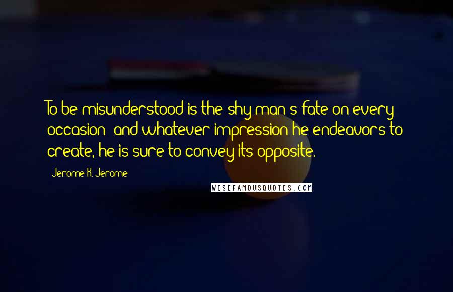 Jerome K. Jerome Quotes: To be misunderstood is the shy man's fate on every occasion; and whatever impression he endeavors to create, he is sure to convey its opposite.