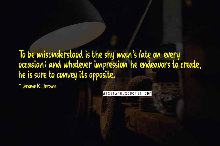 Jerome K. Jerome Quotes: To be misunderstood is the shy man's fate on every occasion; and whatever impression he endeavors to create, he is sure to convey its opposite.