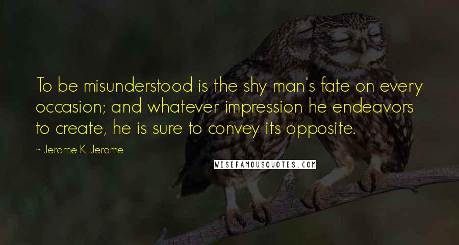Jerome K. Jerome Quotes: To be misunderstood is the shy man's fate on every occasion; and whatever impression he endeavors to create, he is sure to convey its opposite.