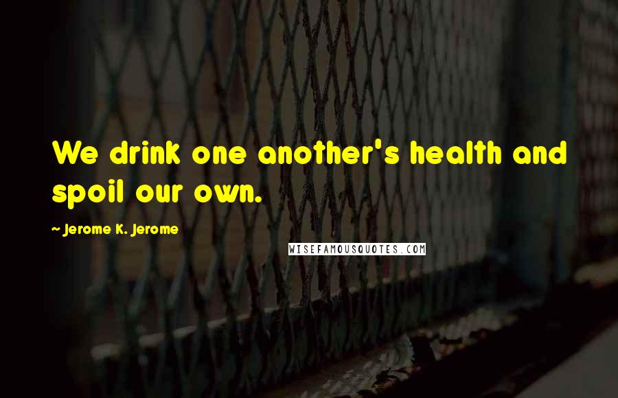 Jerome K. Jerome Quotes: We drink one another's health and spoil our own.