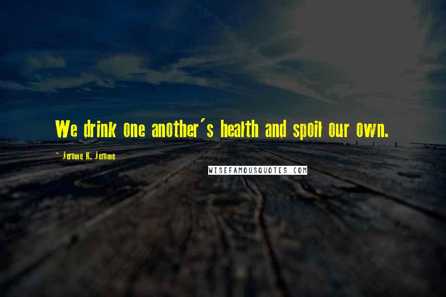 Jerome K. Jerome Quotes: We drink one another's health and spoil our own.