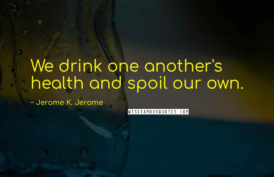 Jerome K. Jerome Quotes: We drink one another's health and spoil our own.