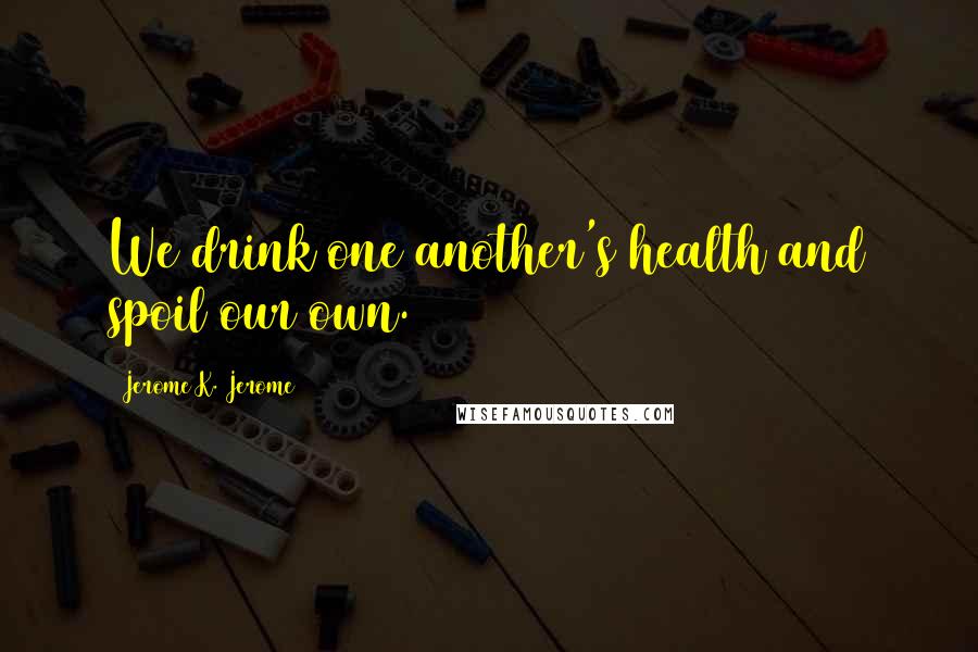 Jerome K. Jerome Quotes: We drink one another's health and spoil our own.