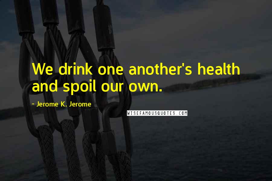 Jerome K. Jerome Quotes: We drink one another's health and spoil our own.