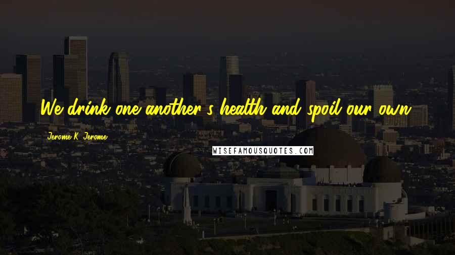 Jerome K. Jerome Quotes: We drink one another's health and spoil our own.