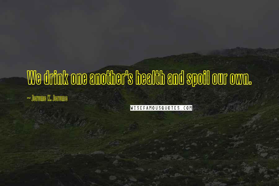 Jerome K. Jerome Quotes: We drink one another's health and spoil our own.