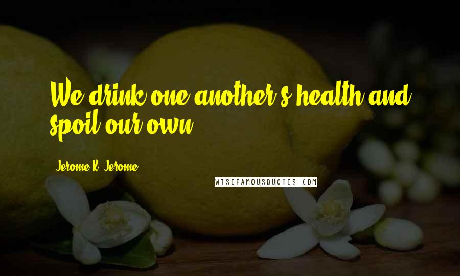 Jerome K. Jerome Quotes: We drink one another's health and spoil our own.