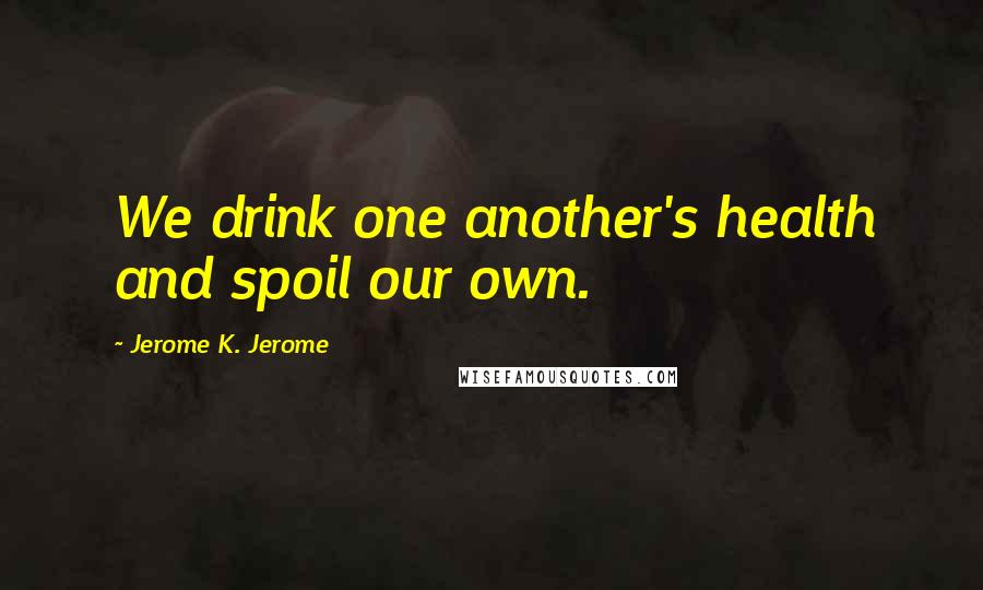 Jerome K. Jerome Quotes: We drink one another's health and spoil our own.