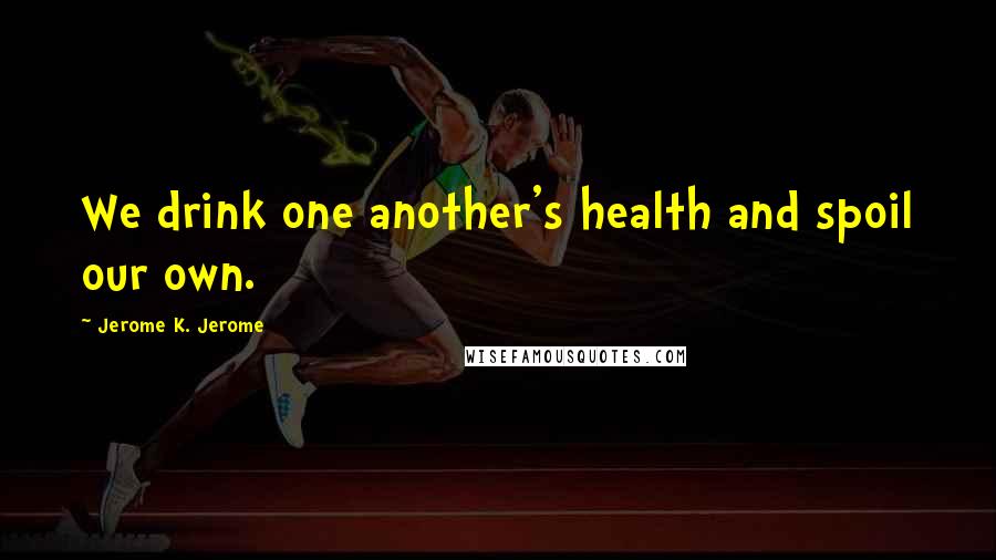 Jerome K. Jerome Quotes: We drink one another's health and spoil our own.