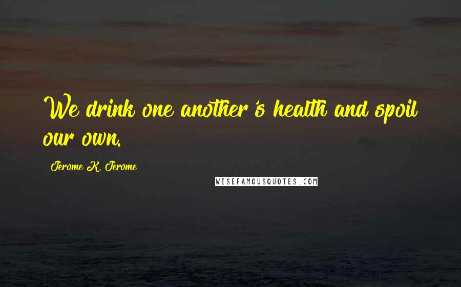 Jerome K. Jerome Quotes: We drink one another's health and spoil our own.