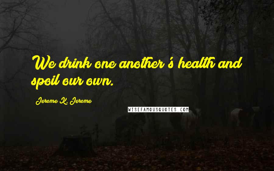 Jerome K. Jerome Quotes: We drink one another's health and spoil our own.