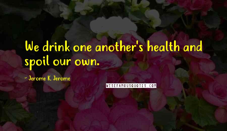 Jerome K. Jerome Quotes: We drink one another's health and spoil our own.