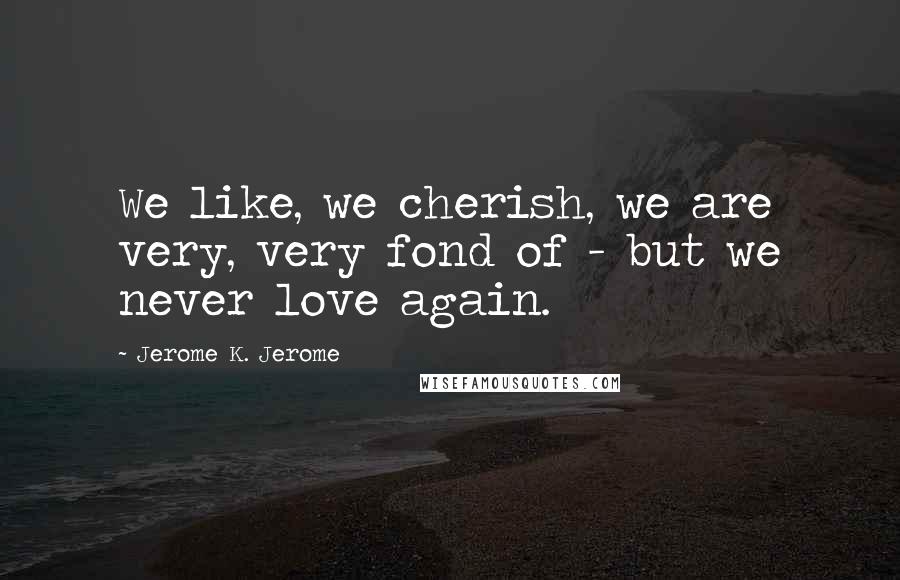 Jerome K. Jerome Quotes: We like, we cherish, we are very, very fond of - but we never love again.