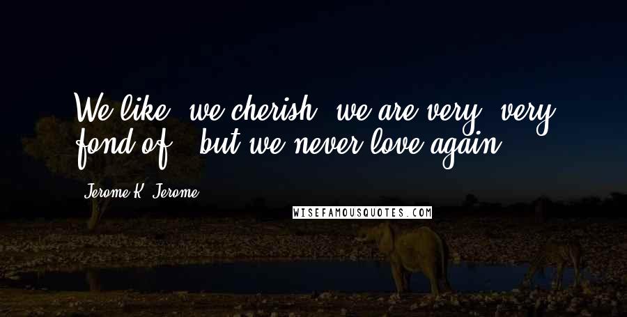 Jerome K. Jerome Quotes: We like, we cherish, we are very, very fond of - but we never love again.