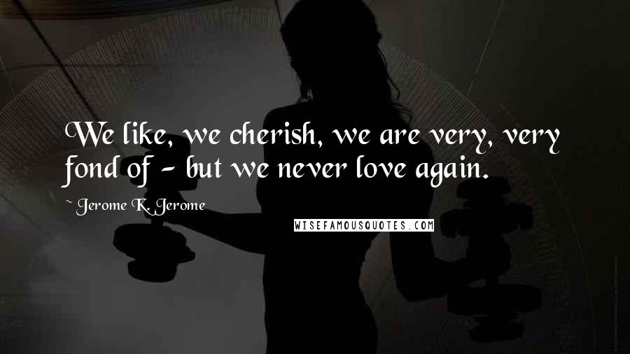 Jerome K. Jerome Quotes: We like, we cherish, we are very, very fond of - but we never love again.