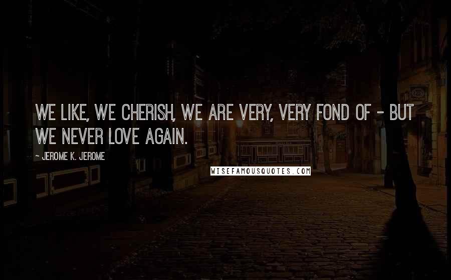 Jerome K. Jerome Quotes: We like, we cherish, we are very, very fond of - but we never love again.