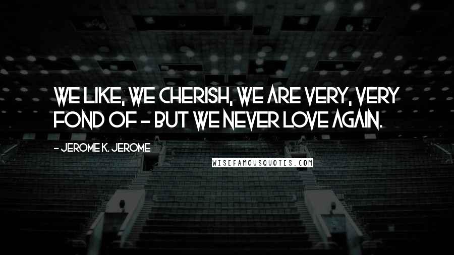 Jerome K. Jerome Quotes: We like, we cherish, we are very, very fond of - but we never love again.