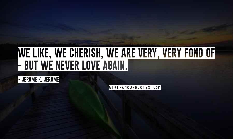 Jerome K. Jerome Quotes: We like, we cherish, we are very, very fond of - but we never love again.